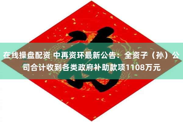 在线操盘配资 中再资环最新公告：全资子（孙）公司合计收到各类政府补助款项1108万元