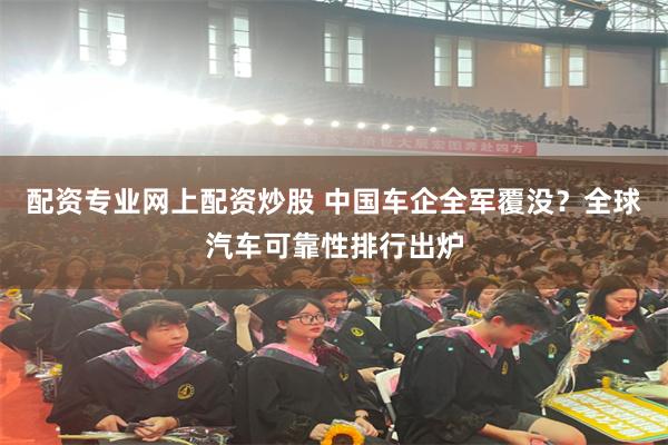 配资专业网上配资炒股 中国车企全军覆没？全球汽车可靠性排行出炉