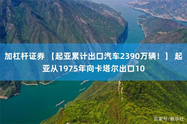 加杠杆证券 【起亚累计出口汽车2390万辆！】 起亚从1975年向卡塔尔出口10
