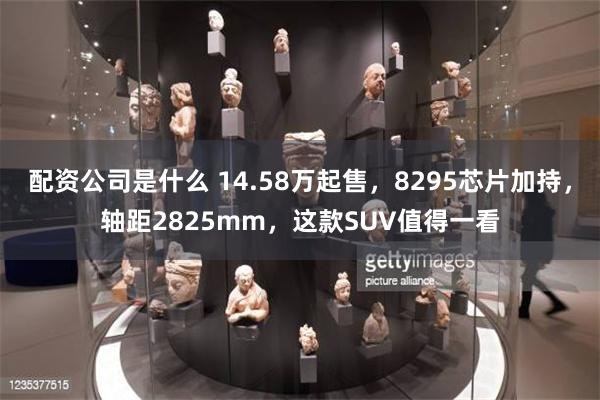 配资公司是什么 14.58万起售，8295芯片加持，轴距2825mm，这款SUV值得一看