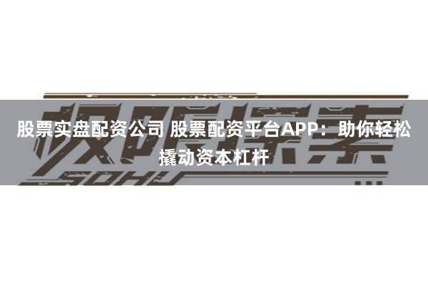 股票实盘配资公司 股票配资平台APP：助你轻松撬动资本杠杆