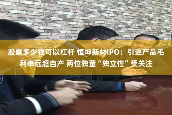 股票多少钱可以杠杆 恒坤新材IPO：引进产品毛利率远超自产 两位独董“独立性”受关注