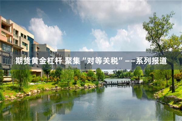 期货黄金杠杆 聚集“对等关税”——系列报道