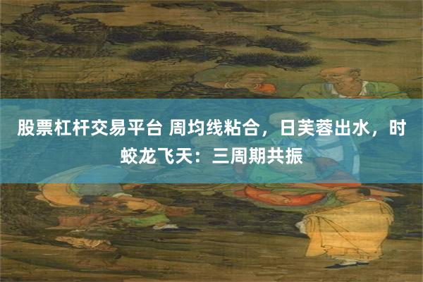 股票杠杆交易平台 周均线粘合，日芙蓉出水，时蛟龙飞天：三周期共振