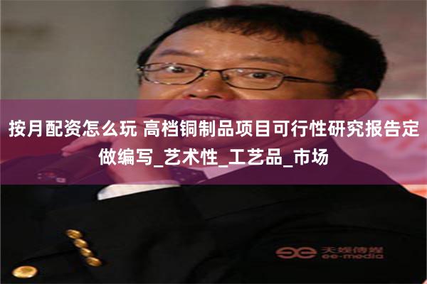 按月配资怎么玩 高档铜制品项目可行性研究报告定做编写_艺术性_工艺品_市场