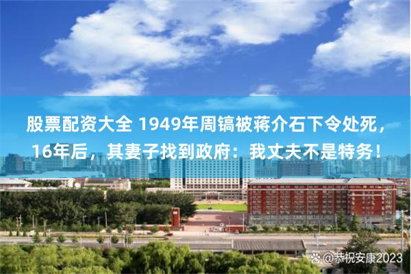 股票配资大全 1949年周镐被蒋介石下令处死，16年后，其妻子找到政府：我丈夫不是特务！