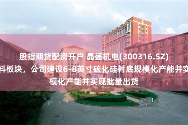 股指期货配资开户 晶盛机电(300316.SZ)在半导体材料板块，公司建设6-8英寸碳化硅衬底规模化产能并实现批量出货