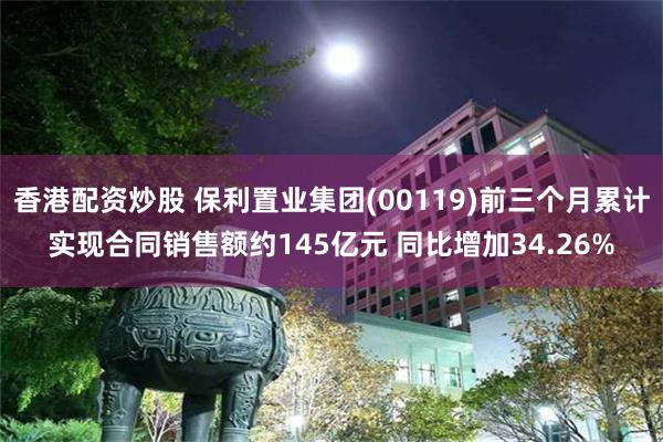 香港配资炒股 保利置业集团(00119)前三个月累计实现合同销售额约145亿元 同比增加34.26%