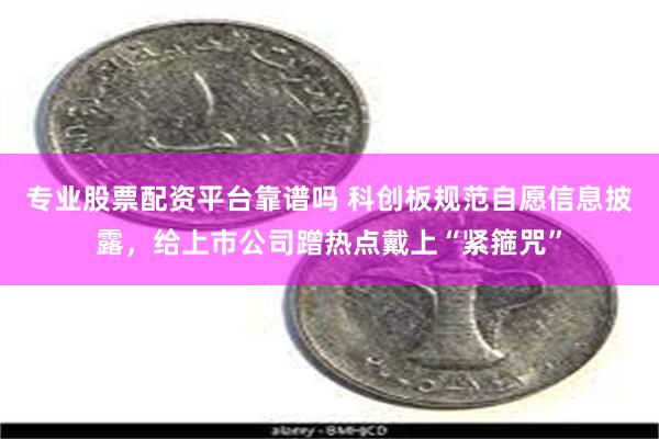 专业股票配资平台靠谱吗 科创板规范自愿信息披露，给上市公司蹭热点戴上“紧箍咒”