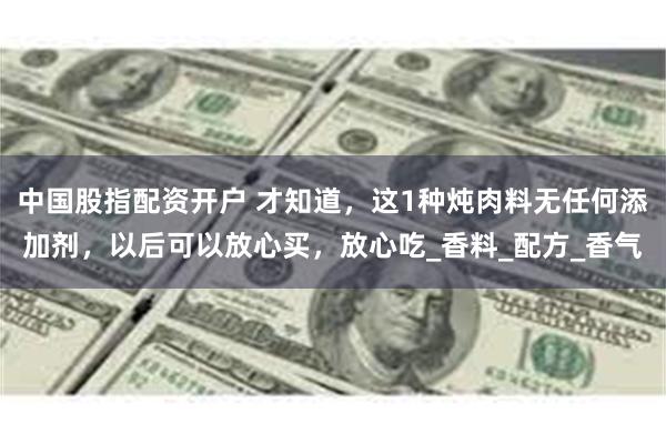 中国股指配资开户 才知道，这1种炖肉料无任何添加剂，以后可以放心买，放心吃_香料_配方_香气
