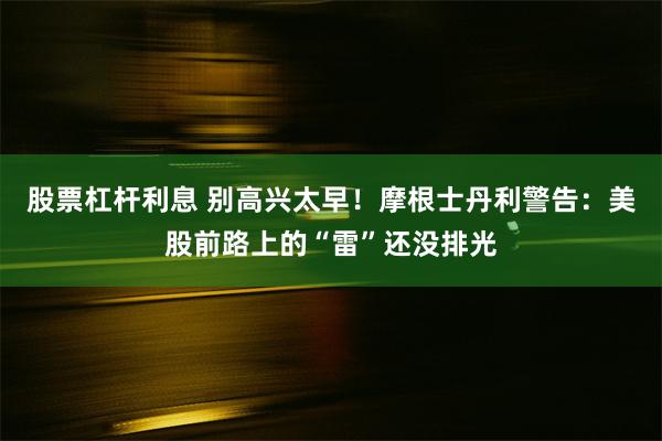 股票杠杆利息 别高兴太早！摩根士丹利警告：美股前路上的“雷”还没排光