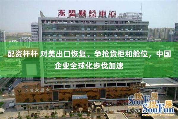 配资杆杆 对美出口恢复、争抢货柜和舱位，中国企业全球化步伐加速