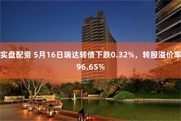 实盘配资 5月16日瑞达转债下跌0.32%，转股溢价率96.65%