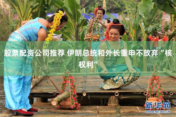 股票配资公司推荐 伊朗总统和外长重申不放弃“核权利”