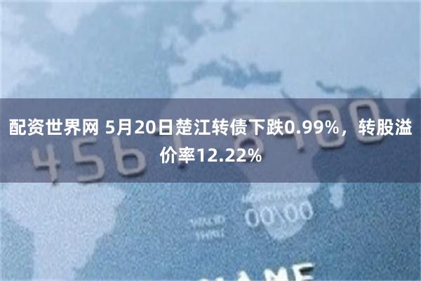 配资世界网 5月20日楚江转债下跌0.99%，转股溢价率12.22%