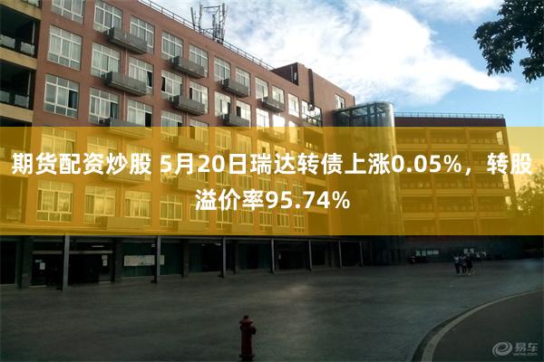 期货配资炒股 5月20日瑞达转债上涨0.05%，转股溢价率95.74%
