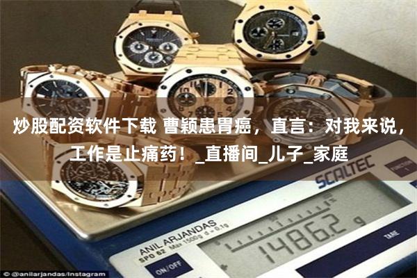 炒股配资软件下载 曹颖患胃癌，直言：对我来说，工作是止痛药！_直播间_儿子_家庭