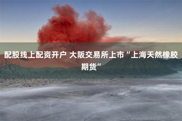 配股线上配资开户 大阪交易所上市“上海天然橡胶期货”