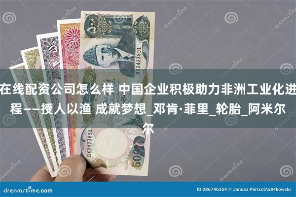 在线配资公司怎么样 中国企业积极助力非洲工业化进程——授人以渔 成就梦想_邓肯·菲里_轮胎_阿米尔