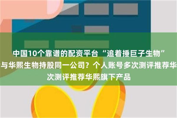中国10个靠谱的配资平台 “追着捶巨子生物”的大嘴博士与华熙生物持股同一公司？个人账号多次测评推荐华熙旗下产品