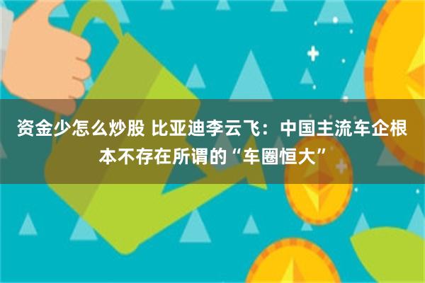 资金少怎么炒股 比亚迪李云飞：中国主流车企根本不存在所谓的“车圈恒大”