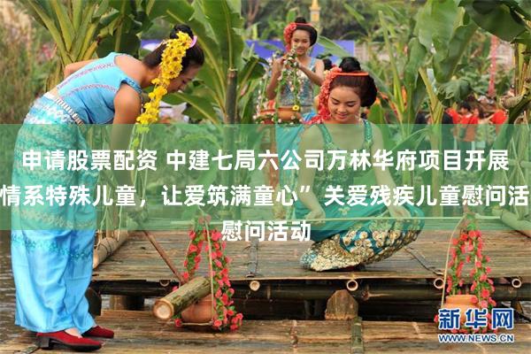 申请股票配资 中建七局六公司万林华府项目开展“情系特殊儿童，让爱筑满童心” 关爱残疾儿童慰问活动