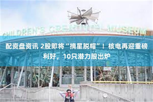 配资盘资讯 2股即将“摘星脱帽”！核电再迎重磅利好，10只潜力股出炉