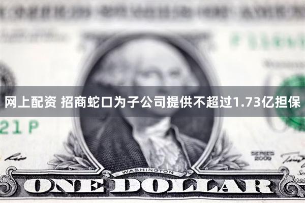 网上配资 招商蛇口为子公司提供不超过1.73亿担保