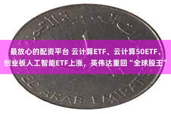 最放心的配资平台 云计算ETF、云计算50ETF、创业板人工智能ETF上涨，英伟达重回“全球股王”