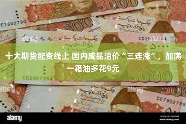 十大期货配资线上 国内成品油价“三连涨”，加满一箱油多花9元