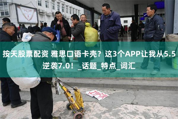 按天股票配资 雅思口语卡壳？这3个APP让我从5.5逆袭7.0！_话题_特点_词汇
