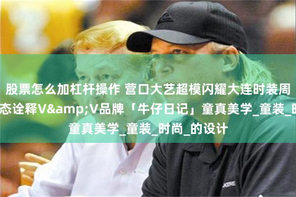 股票怎么加杠杆操作 营口大艺超模闪耀大连时装周：以专业姿态诠释V&V品牌「牛仔日记」童真美学_童装_时尚_的设计