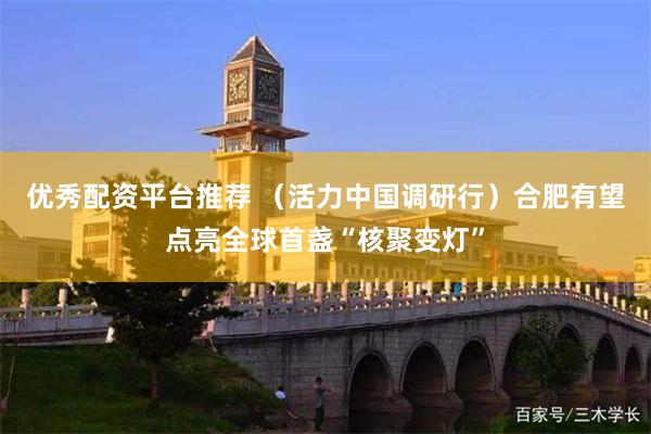 优秀配资平台推荐 （活力中国调研行）合肥有望点亮全球首盏“核聚变灯”