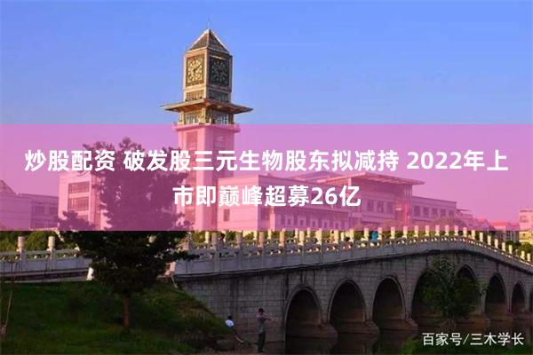 炒股配资 破发股三元生物股东拟减持 2022年上市即巅峰超募26亿