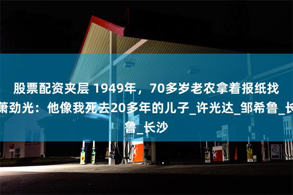 股票配资夹层 1949年，70多岁老农拿着报纸找到萧劲光：他像我死去20多年的儿子_许光达_邹希鲁_长沙