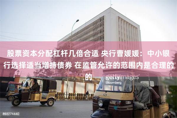 股票资本分配杠杆几倍合适 央行曹媛媛：中小银行选择适当增持债券 在监管允许的范围内是合理的