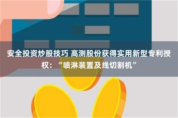 安全投资炒股技巧 高测股份获得实用新型专利授权：“喷淋装置及线切割机”