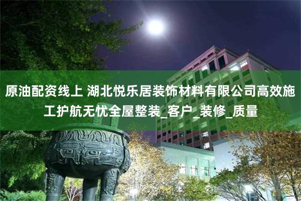 原油配资线上 湖北悦乐居装饰材料有限公司高效施工护航无忧全屋整装_客户_装修_质量