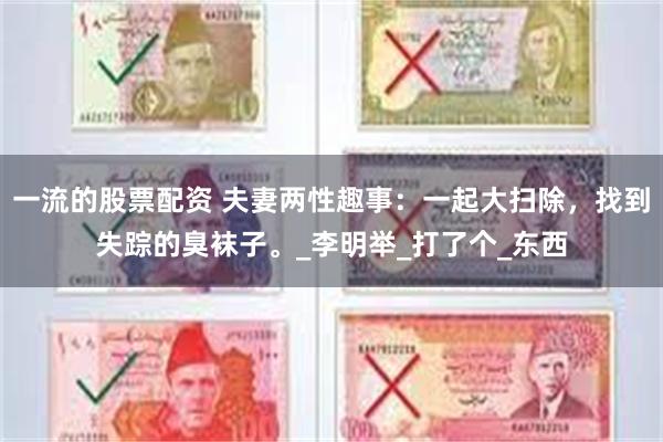 一流的股票配资 夫妻两性趣事：一起大扫除，找到失踪的臭袜子。_李明举_打了个_东西