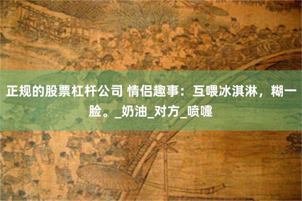 正规的股票杠杆公司 情侣趣事：互喂冰淇淋，糊一脸。_奶油_对方_喷嚏
