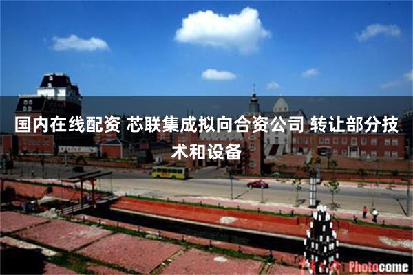 国内在线配资 芯联集成拟向合资公司 转让部分技术和设备