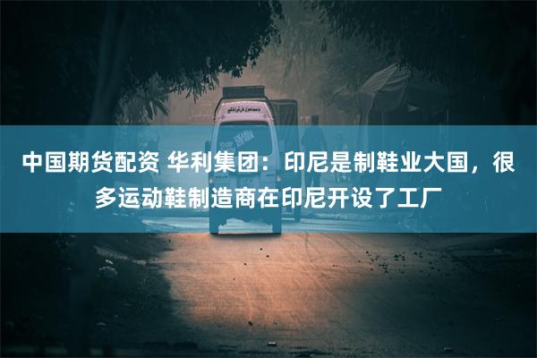 中国期货配资 华利集团：印尼是制鞋业大国，很多运动鞋制造商在印尼开设了工厂
